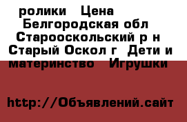 ролики › Цена ­ 1 100 - Белгородская обл., Старооскольский р-н, Старый Оскол г. Дети и материнство » Игрушки   